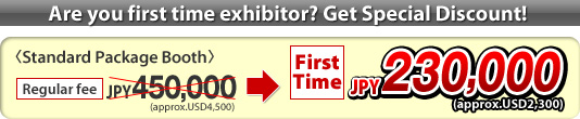 Are you first time exhibitor? Get Special Discount! <Standard Package Booth> Regular fee : JPY 450,000 (approx.USD4,500) > First Time : JPY 230,000 (approx.USD2,300)